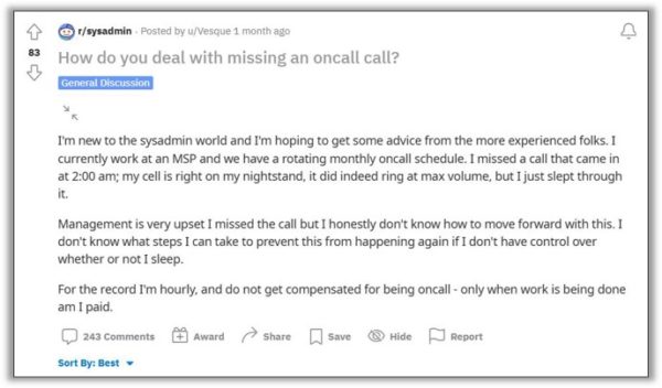Reddit post that reads, "How do you deal with missing an oncall call? I'm new to the sysadmin world and I'm hoping to get some advice from the more experienced folks. I currently work at a MSP and we have a rotating monthly oncall schedule. I missed a call that came in at 2:00 AM; my cell is right on my nightstand, it did indeed ring at max volume, but I just slept through it. Management is very upset that I missed the call but I honestly don't know how to move forward with this. I don't know what steps I can take to prevent this from happening again if I don't have control over whether or not I sleep. For the record I'm hourly, and do not get compensated for being oncall - only when work is being done am I paid."