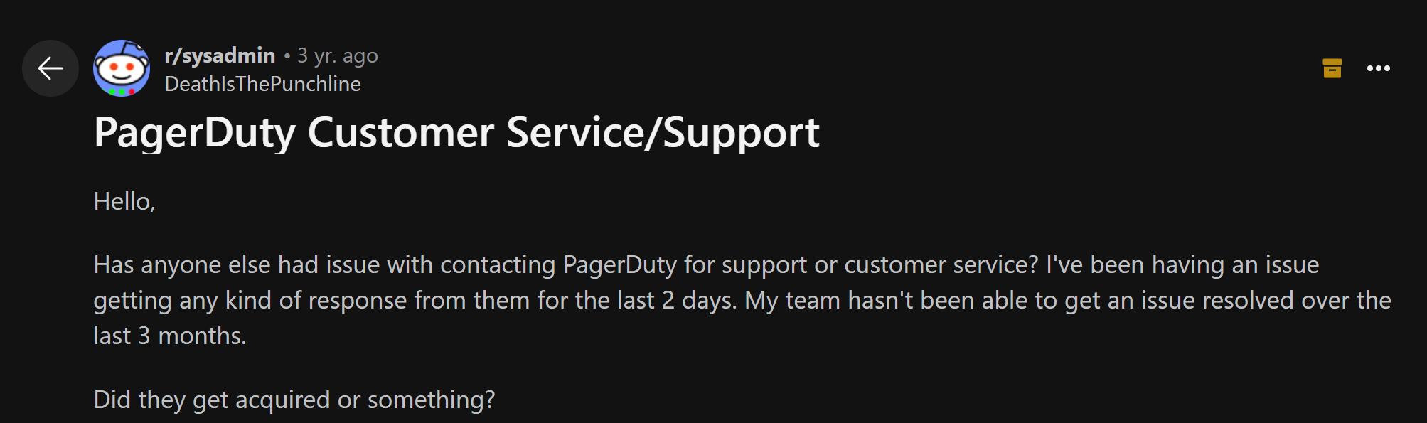 Reddit post that states: "PagerDuty Customer Service/Support Hello, Has anyone else had issue with contacting PagerDuty for support or customer service? I've been having an issue getting any kind of response from them for the last 2 days. My team hasn't been able to get an issue resolved over the last 3 months. Did they get acquired or something?"