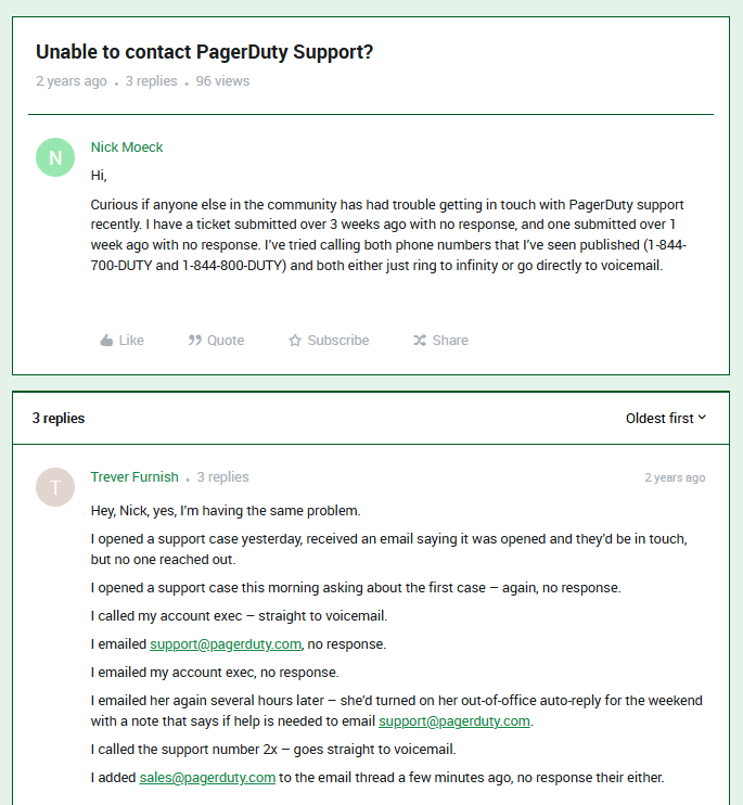 Question from PagerDuty community page that reads: "Hi, Curious if anyone else in the community has had trouble getting in touch with PagerDuty support recently. I have a ticket submitted over 3 weeks ago with no response, and one submitted over 1 week ago with no response. I've tried calling both phone numbers that I've seen published (1-844-700-DUTY and 1-844-800-DUTY) and both either just ring to infinity or go directly to voicemail." And the reply says: "Hey, Nick, yes, I'm having the same problem. I opened a support case yesterday, received an email saying it was opened and they'd be in touch, but no one reached out. I opened a support case this morning asking about the first case - again, no response. I called my account exec - straight to voicemail. I emailed support@pagerduty.com, no response. I emailed my account exec, no response. I emailed her again several hours later - she'd turned on her out-of-office auto-reply for the weekend with a note that says if help is needed to email support@pagerduty.com. I called the support number 2x - goes straight to voicemail. I added sales@pagerduty.com to the email threat a few minutes ago, no response there either."