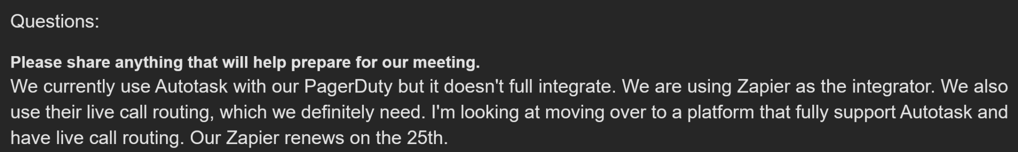 Real OnPage user seeking PagerDuty alternative for Autotask integration says: "We currently use Autotask with our PagerDuty but it doesn't fully integrate. We are using Zapier as the integrator. We also use their live call routing, which we definitely need. I'm looking at moving over to a platform that fully supports Autotask and has live call routing. Our Zapier renews on the 25th."