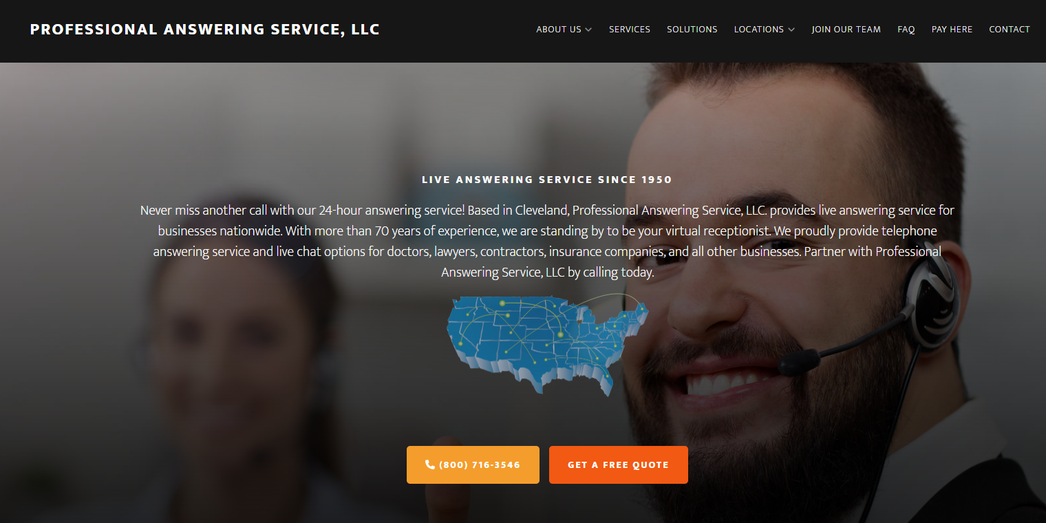 Professional answering service's home page that reads: Live answering service since 1950. Never miss another call with our 24 hour answering service! Based in Cleveland, Professional Answering Service, LLC. provides live answering service for businesses nationwide. With more than 70 years of experience, we are standing by to be your virtual receptionist. We proudly provide telephone answering service and live chat options for doctors, lawyers, contractors, insurance companies, and all other businesses. Partner with Professional Answering Service, LLC by calling today.