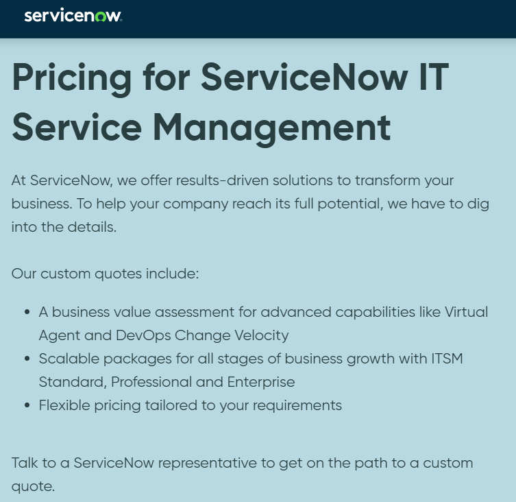 ServiceNow ITSM pricing page saying, "At ServiceNow, we offer results-driven solutions to transform your business. To help your company reach its full potential, we have to dig into the details. Our custom quotes include: - A business value assessment for advanced capabilities like Virtual Agent and DevOps Change Velocity.- Scalable packages for all stages of business growth with ITSM Standard, Professional and Enterprise.- Flexible pricing tailored to your requirements. Talk to a ServiceNow representative to get on the path to a custom quote."