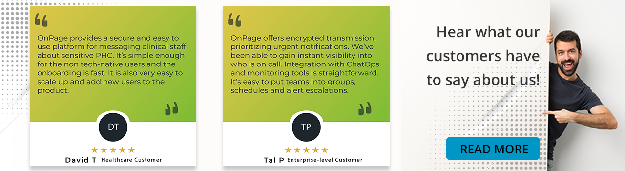 testimonial band for blogs with two five start testimonials David T's review reads "OnPage provides a secure and easy to use platform for messaging clinical staff about sensitive PHC. It's simple enough for the non tech-native users and the onboarding is fast. It is also very easy to scale up and add new users to the product." and Tal P's review reads "OnPage offers encrypted transmission, prioritizing urgent notifications. We've been able to gain instant visibility into who is on call. Integration with ChatOps and monitoring tools is straightforward. It's easy to put teams into groups, schedules and alert escalations."